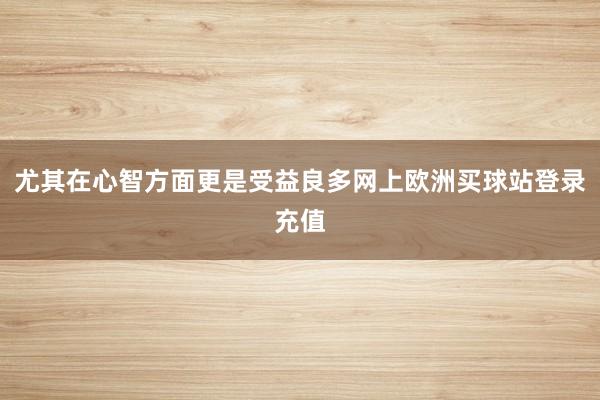 尤其在心智方面更是受益良多网上欧洲买球站登录充值