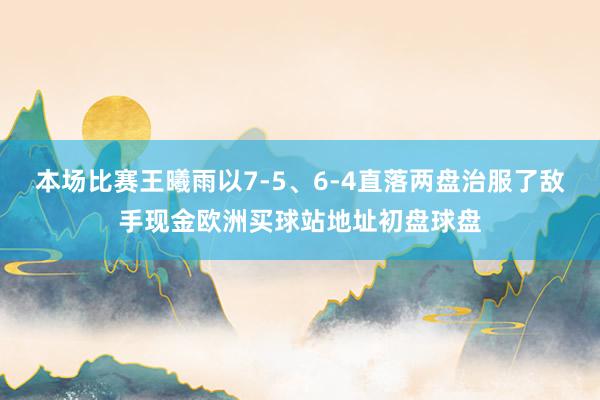 本场比赛王曦雨以7-5、6-4直落两盘治服了敌手现金欧洲买球站地址初盘球盘