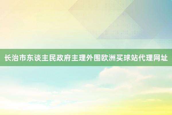 长治市东谈主民政府主理外围欧洲买球站代理网址