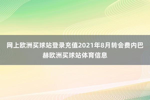 网上欧洲买球站登录充值2021年8月转会费内巴赫欧洲买球站体育信息