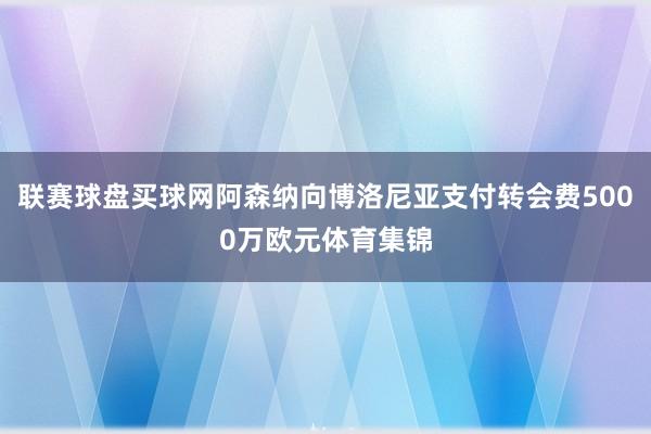 联赛球盘买球网阿森纳向博洛尼亚支付转会费5000万欧元体育集锦