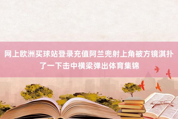 网上欧洲买球站登录充值阿兰兜射上角被方镜淇扑了一下击中横梁弹出体育集锦