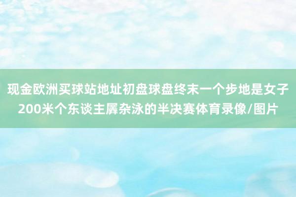 现金欧洲买球站地址初盘球盘终末一个步地是女子200米个东谈主羼杂泳的半决赛体育录像/图片