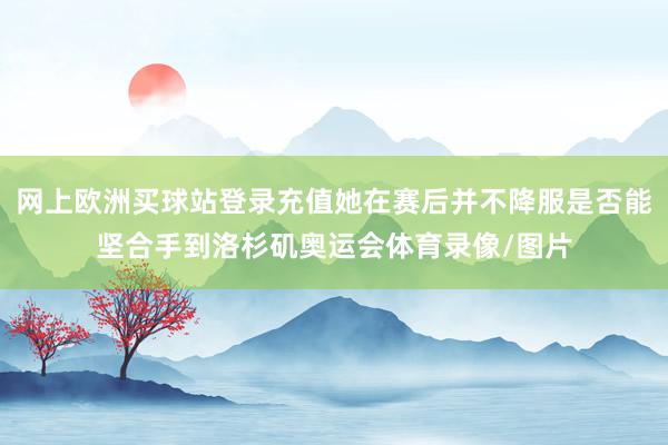 网上欧洲买球站登录充值她在赛后并不降服是否能坚合手到洛杉矶奥运会体育录像/图片