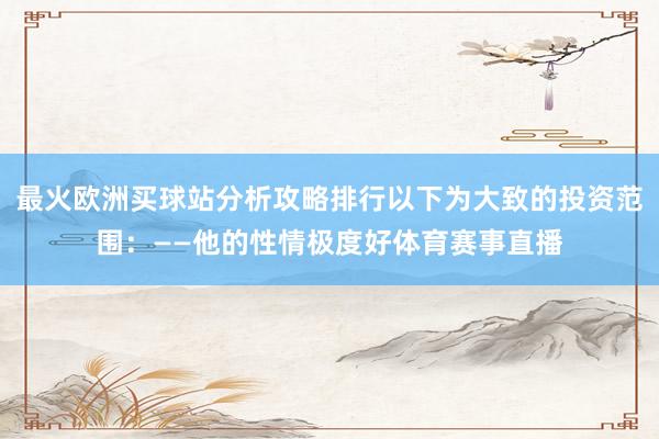 最火欧洲买球站分析攻略排行以下为大致的投资范围：——他的性情极度好体育赛事直播