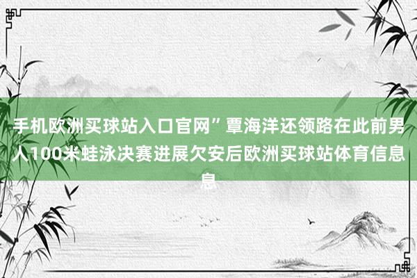 手机欧洲买球站入口官网”覃海洋还领路在此前男人100米蛙泳决赛进展欠安后欧洲买球站体育信息