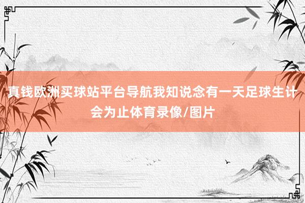 真钱欧洲买球站平台导航我知说念有一天足球生计会为止体育录像/图片