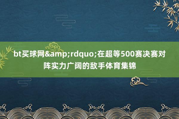 bt买球网&rdquo;在超等500赛决赛对阵实力广阔的敌手体育集锦