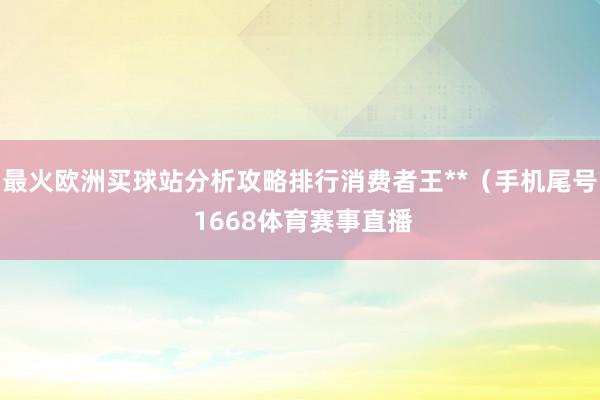 最火欧洲买球站分析攻略排行消费者王**（手机尾号 1668体育赛事直播