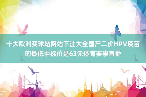 十大欧洲买球站网站下注大全国产二价HPV疫苗的最低中标价是63元体育赛事直播