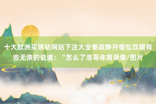 十大欧洲买球站网站下注大全秦政睁开惺忪双眼有些无奈的说道：“怎么了浩哥体育录像/图片