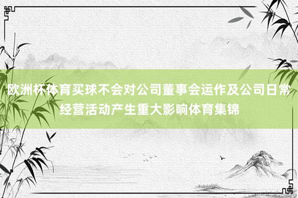 欧洲杯体育买球不会对公司董事会运作及公司日常经营活动产生重大影响体育集锦