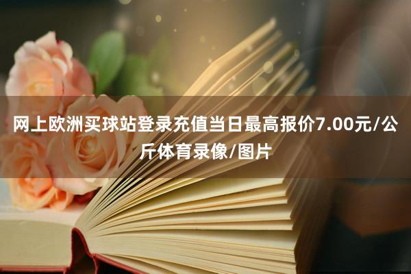 网上欧洲买球站登录充值当日最高报价7.00元/公斤体育录像/图片