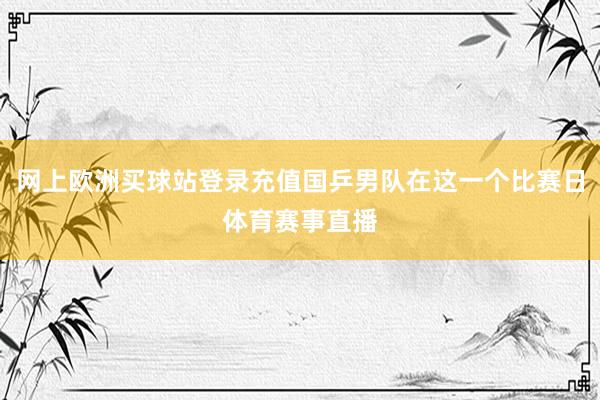 网上欧洲买球站登录充值国乒男队在这一个比赛日体育赛事直播