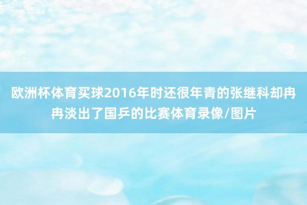 欧洲杯体育买球2016年时还很年青的张继科却冉冉淡出了国乒的比赛体育录像/图片