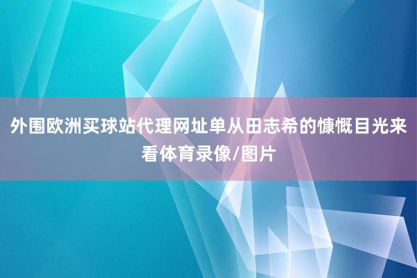 外围欧洲买球站代理网址单从田志希的慷慨目光来看体育录像/图片