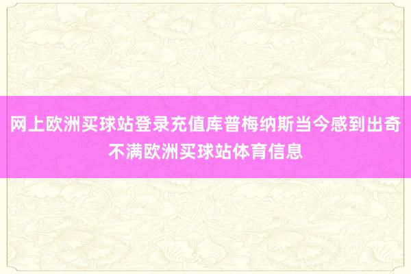 网上欧洲买球站登录充值库普梅纳斯当今感到出奇不满欧洲买球站体育信息