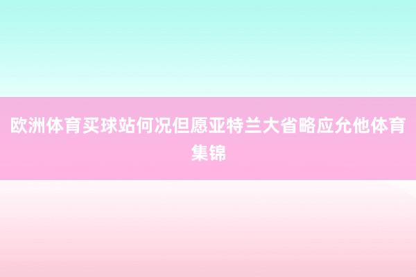 欧洲体育买球站何况但愿亚特兰大省略应允他体育集锦