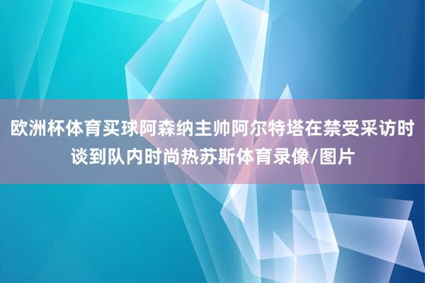 欧洲杯体育买球阿森纳主帅阿尔特塔在禁受采访时谈到队内时尚热苏斯体育录像/图片