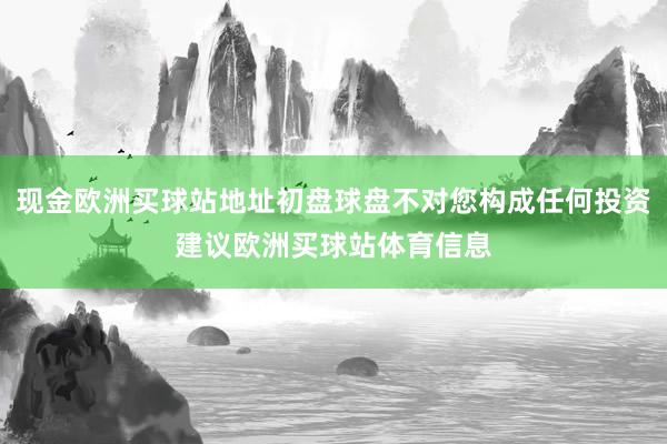 现金欧洲买球站地址初盘球盘不对您构成任何投资建议欧洲买球站体育信息