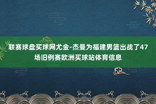 联赛球盘买球网尤金-杰曼为福建男篮出战了47场旧例赛欧洲买球站体育信息