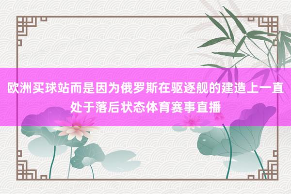 欧洲买球站而是因为俄罗斯在驱逐舰的建造上一直处于落后状态体育赛事直播