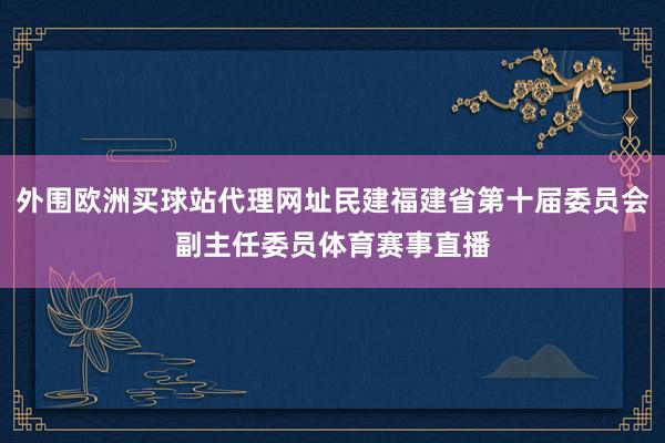 外围欧洲买球站代理网址民建福建省第十届委员会副主任委员体育赛事直播