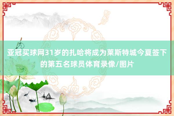 亚冠买球网31岁的扎哈将成为莱斯特城今夏签下的第五名球员体育录像/图片