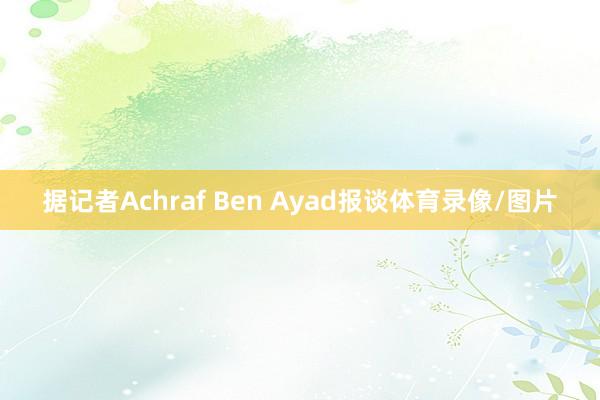 据记者Achraf Ben Ayad报谈体育录像/图片