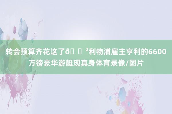 转会预算齐花这了😲利物浦雇主亨利的6600万镑豪华游艇现真身体育录像/图片