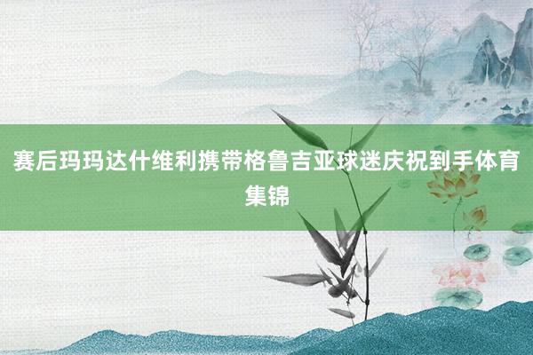 赛后玛玛达什维利携带格鲁吉亚球迷庆祝到手体育集锦