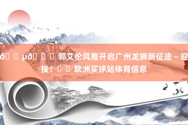 🎵💐郭艾伦风雅开启广州龙狮新征途～迎接！❤️欧洲买球站体育信息