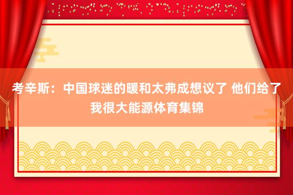 考辛斯：中国球迷的暖和太弗成想议了 他们给了我很大能源体育集锦