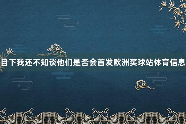 目下我还不知谈他们是否会首发欧洲买球站体育信息