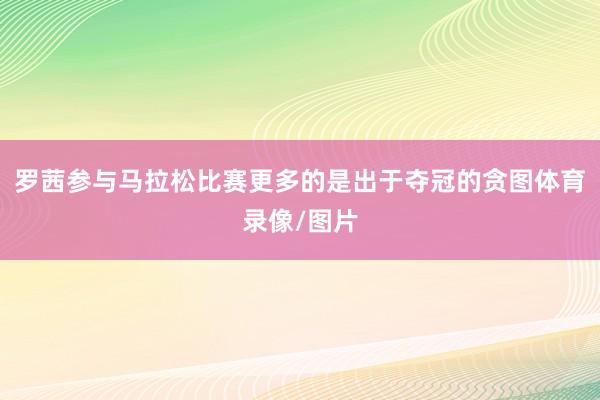 罗茜参与马拉松比赛更多的是出于夺冠的贪图体育录像/图片