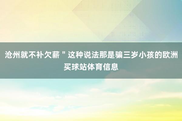 沧州就不补欠薪＂这种说法那是骗三岁小孩的欧洲买球站体育信息