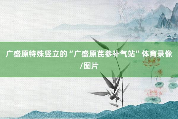 广盛原特殊竖立的“广盛原芪参补气站”体育录像/图片