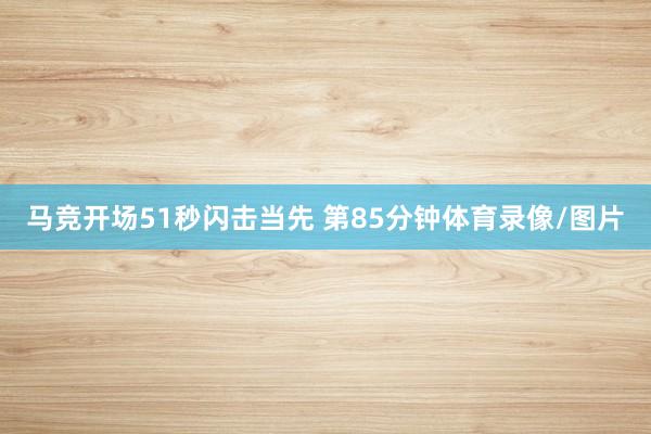 马竞开场51秒闪击当先 　　第85分钟体育录像/图片