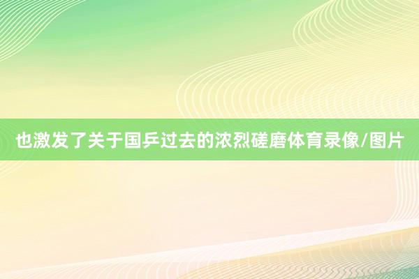 也激发了关于国乒过去的浓烈磋磨体育录像/图片