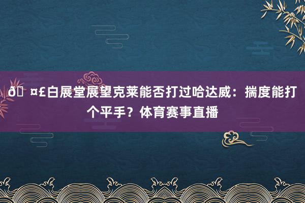 🤣白展堂展望克莱能否打过哈达威：揣度能打个平手？体育赛事直播