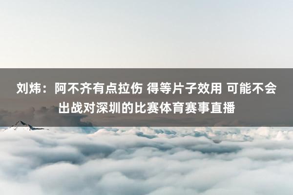 刘炜：阿不齐有点拉伤 得等片子效用 可能不会出战对深圳的比赛体育赛事直播