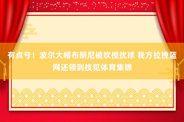 有点亏！波尔大帽布朗尼被吹搅扰球 我方拉拽篮网还领到技犯体育集锦