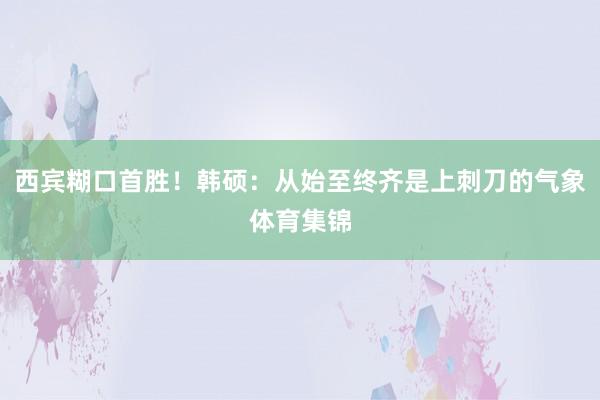 西宾糊口首胜！韩硕：从始至终齐是上刺刀的气象体育集锦