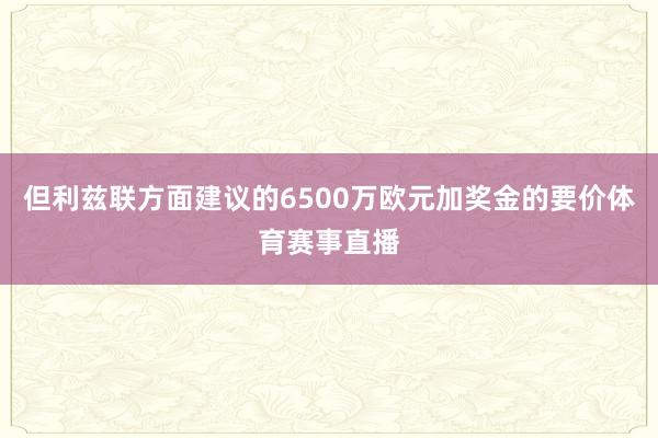 但利兹联方面建议的6500万欧元加奖金的要价体育赛事直播