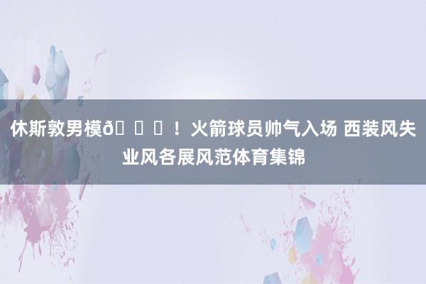 休斯敦男模👏！火箭球员帅气入场 西装风失业风各展风范体育集锦